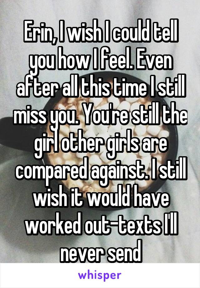 Erin, I wish I could tell you how I feel. Even after all this time I still miss you. You're still the girl other girls are compared against. I still wish it would have worked out-texts I'll never send