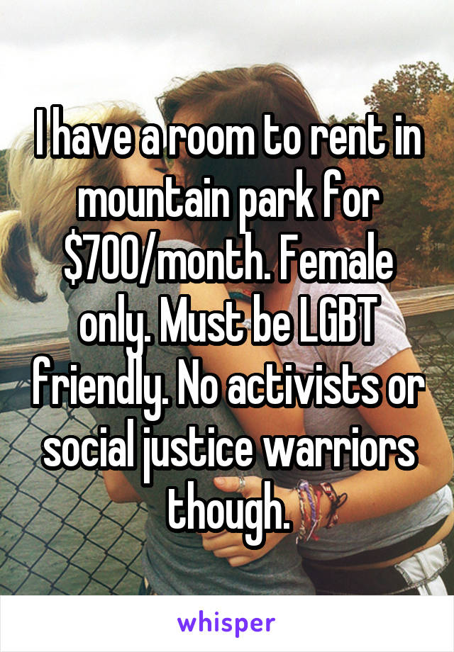 I have a room to rent in mountain park for $700/month. Female only. Must be LGBT friendly. No activists or social justice warriors though.