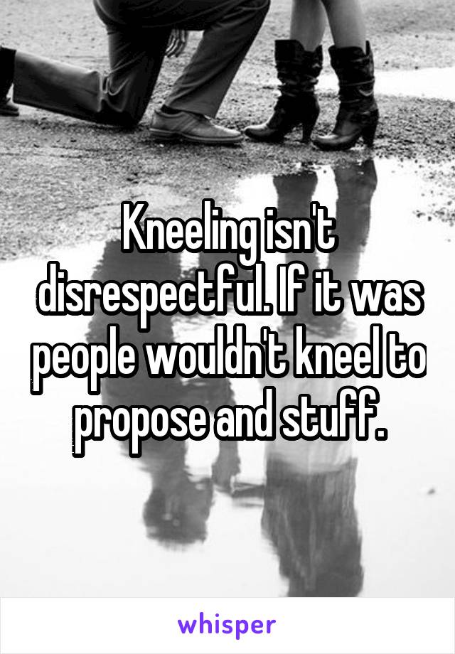 Kneeling isn't disrespectful. If it was people wouldn't kneel to propose and stuff.