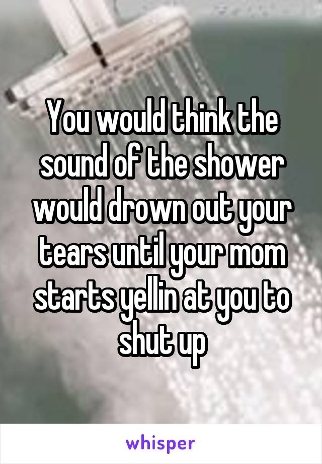 You would think the sound of the shower would drown out your tears until your mom starts yellin at you to shut up