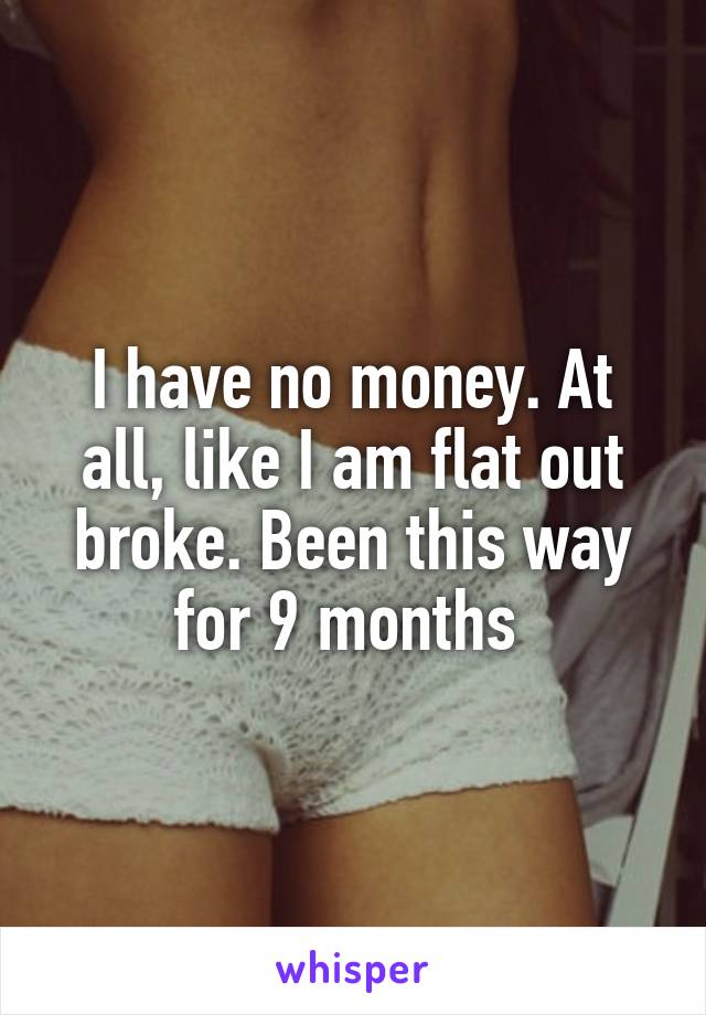 I have no money. At all, like I am flat out broke. Been this way for 9 months 