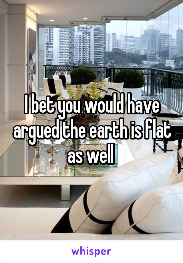 I bet you would have argued the earth is flat as well 