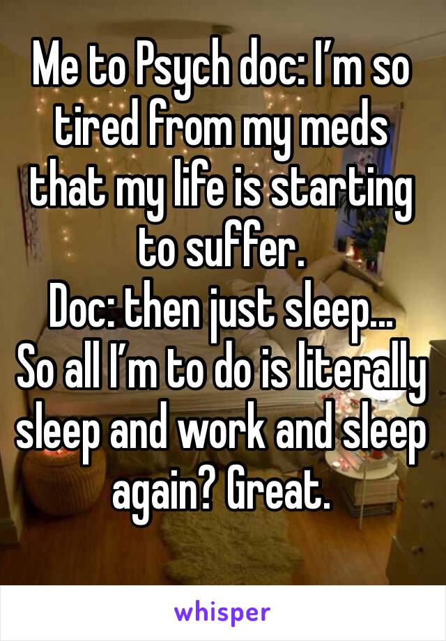 Me to Psych doc: I’m so tired from my meds that my life is starting to suffer. 
Doc: then just sleep...
So all I’m to do is literally sleep and work and sleep again? Great. 