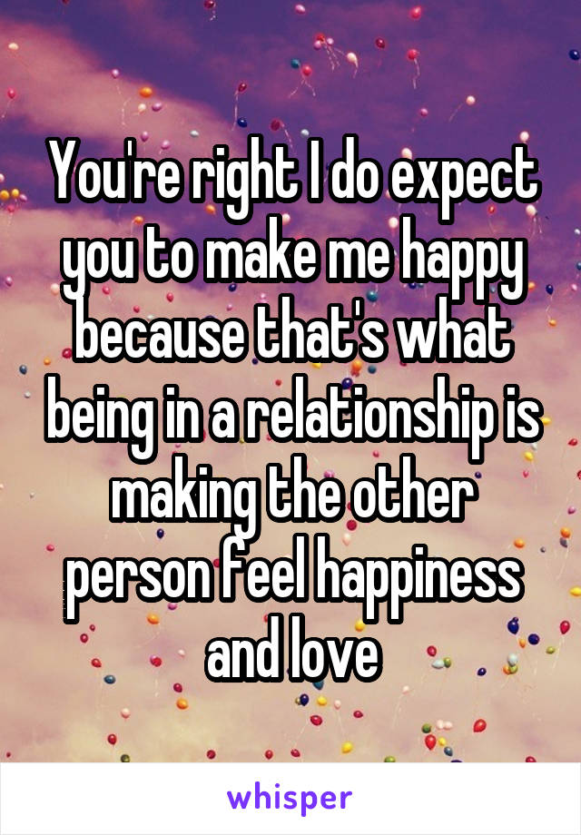 You're right I do expect you to make me happy because that's what being in a relationship is making the other person feel happiness and love