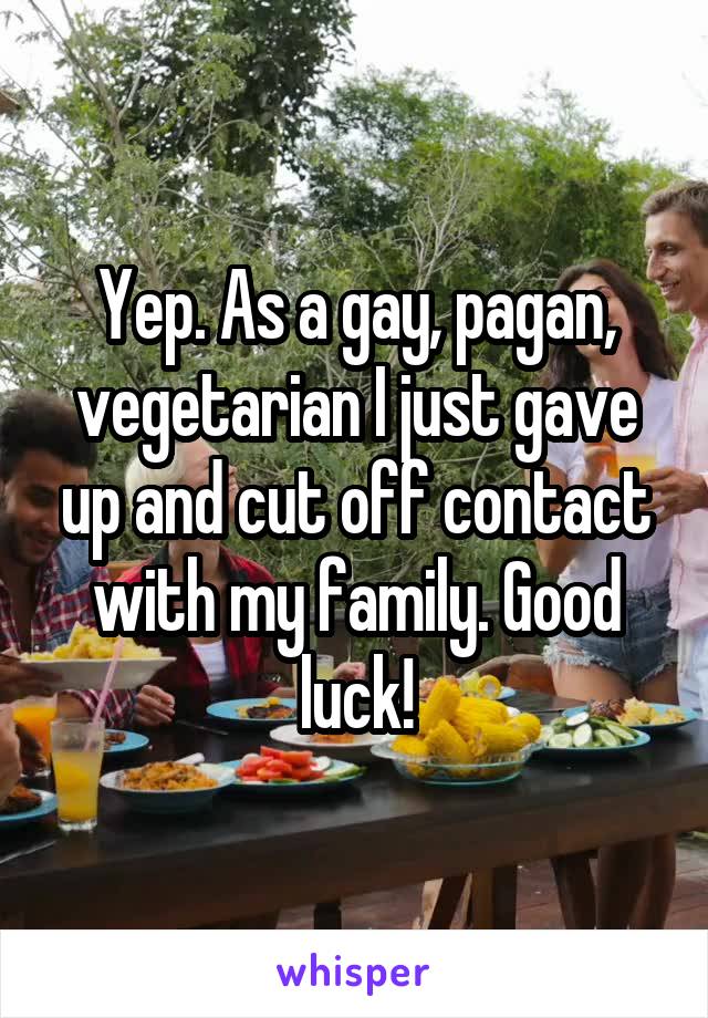 Yep. As a gay, pagan, vegetarian I just gave up and cut off contact with my family. Good luck!