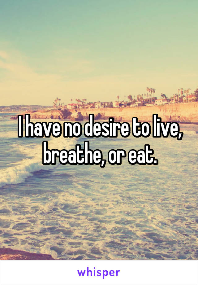 I have no desire to live, breathe, or eat.