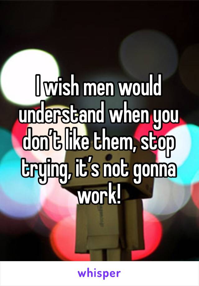 I wish men would understand when you don’t like them, stop trying, it’s not gonna work! 