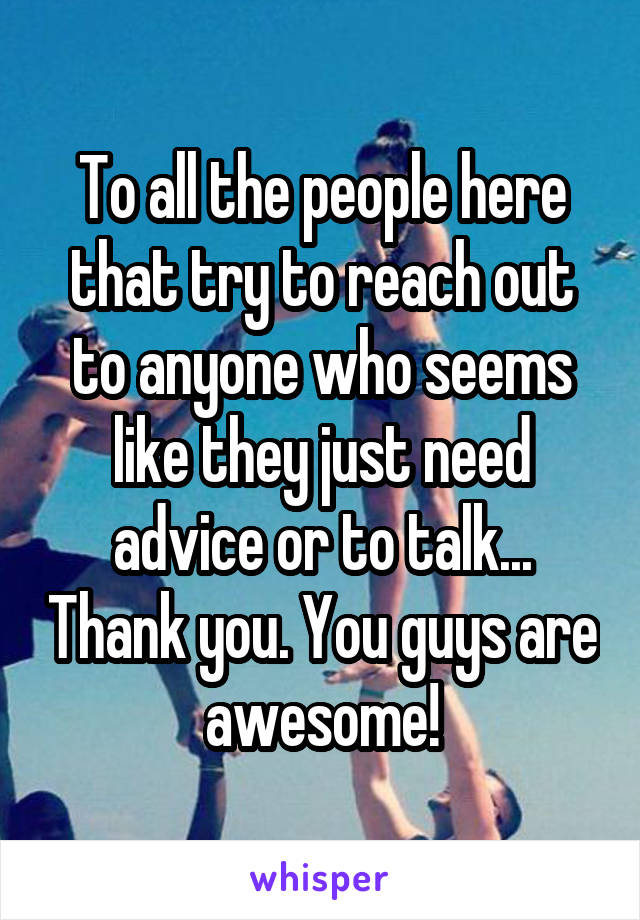 To all the people here that try to reach out to anyone who seems like they just need advice or to talk... Thank you. You guys are awesome!