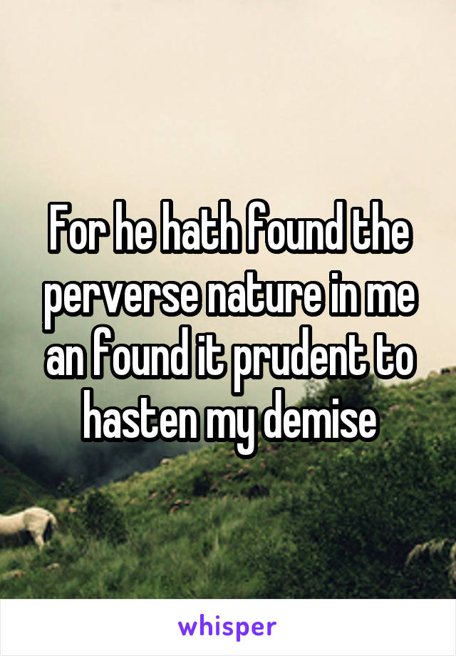 For he hath found the perverse nature in me an found it prudent to hasten my demise