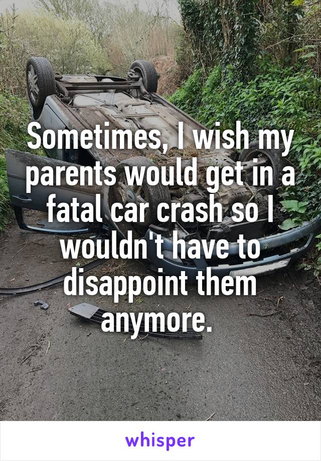 Sometimes, I wish my parents would get in a fatal car crash so I wouldn't have to disappoint them anymore. 
