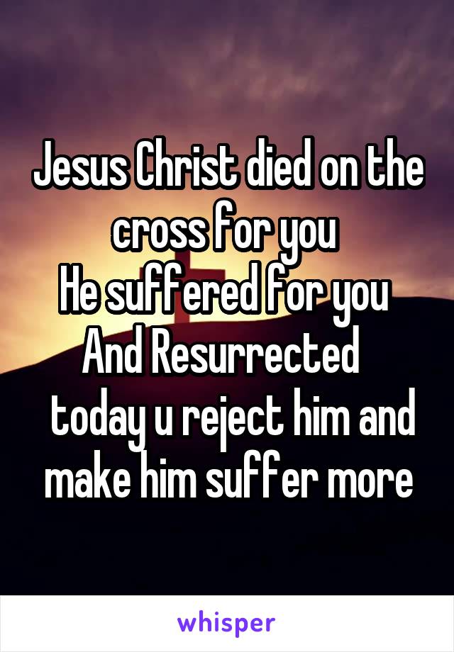 Jesus Christ died on the cross for you 
He suffered for you 
And Resurrected  
 today u reject him and make him suffer more