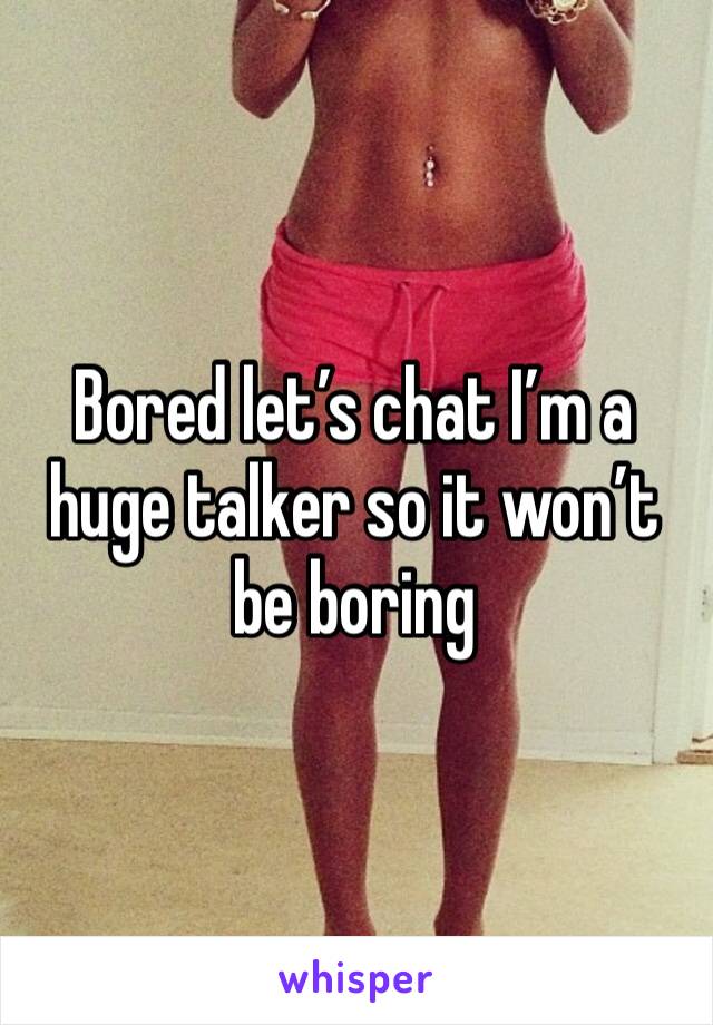 Bored let’s chat I’m a huge talker so it won’t be boring