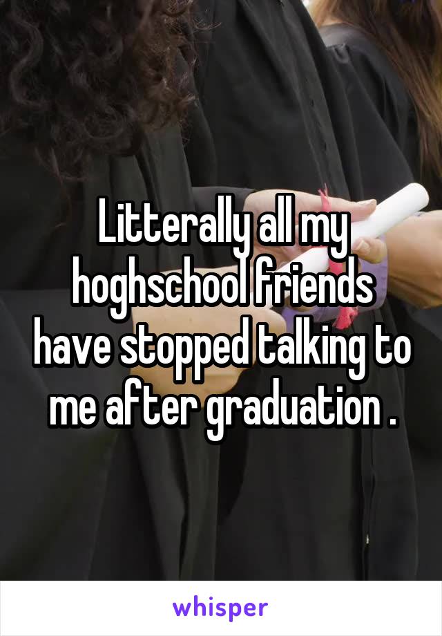 Litterally all my hoghschool friends have stopped talking to me after graduation .