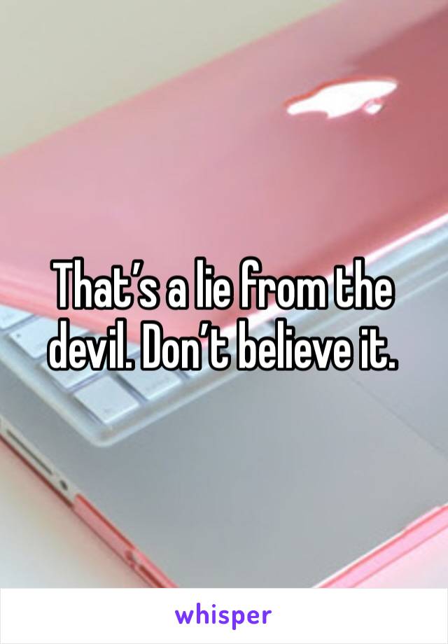 That’s a lie from the devil. Don’t believe it. 