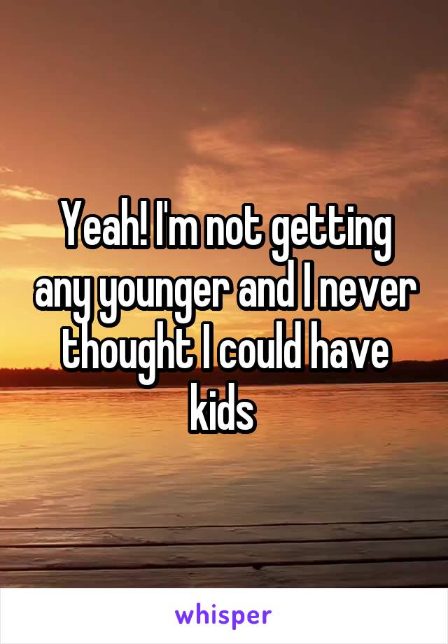 Yeah! I'm not getting any younger and I never thought I could have kids 