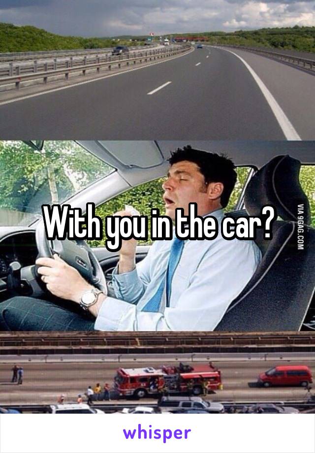 With you in the car?