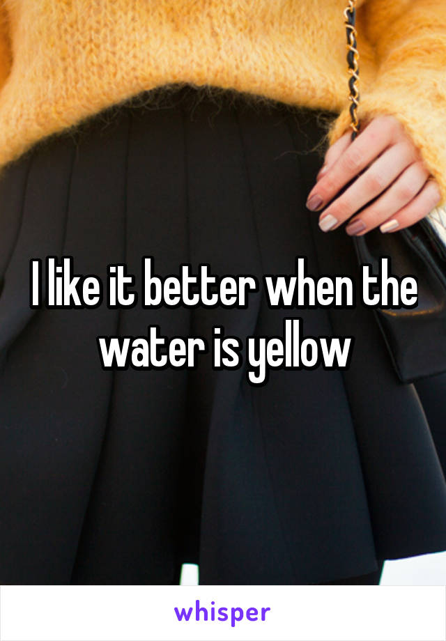 I like it better when the water is yellow