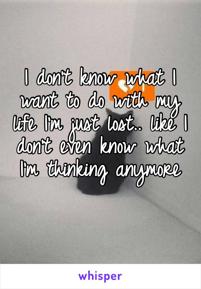 I don’t know what I want to do with my life I’m just lost.. like I don’t even know what I’m thinking anymore 