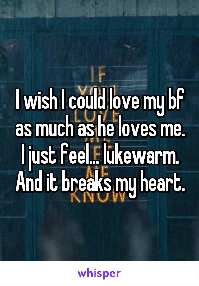 I wish I could love my bf as much as he loves me. I just feel... lukewarm. And it breaks my heart.