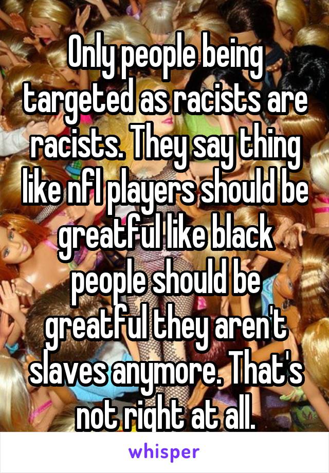 Only people being targeted as racists are racists. They say thing like nfl players should be greatful like black people should be greatful they aren't slaves anymore. That's not right at all.