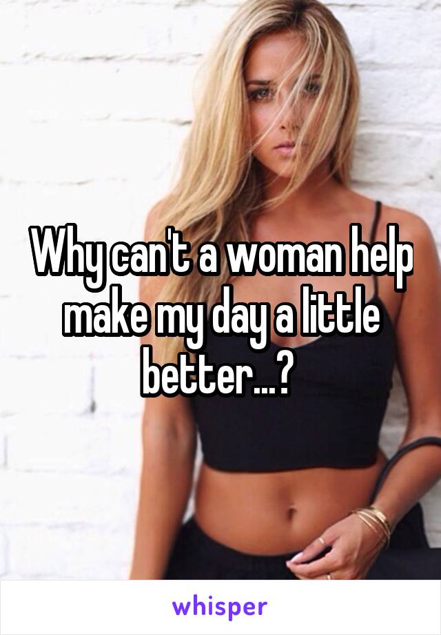 Why can't a woman help make my day a little better...? 