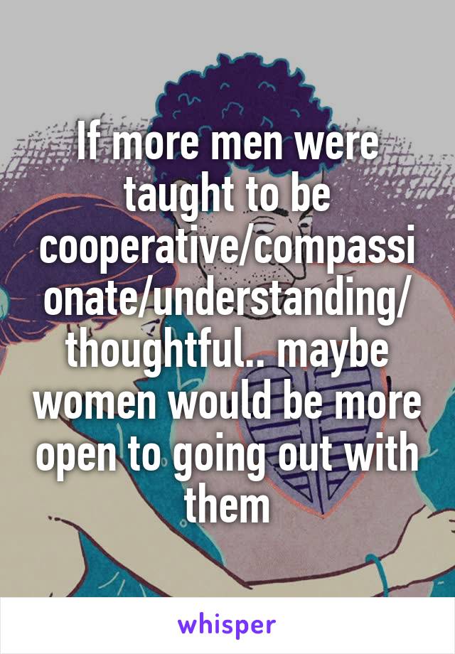 If more men were taught to be cooperative/compassionate/understanding/ thoughtful.. maybe women would be more open to going out with them