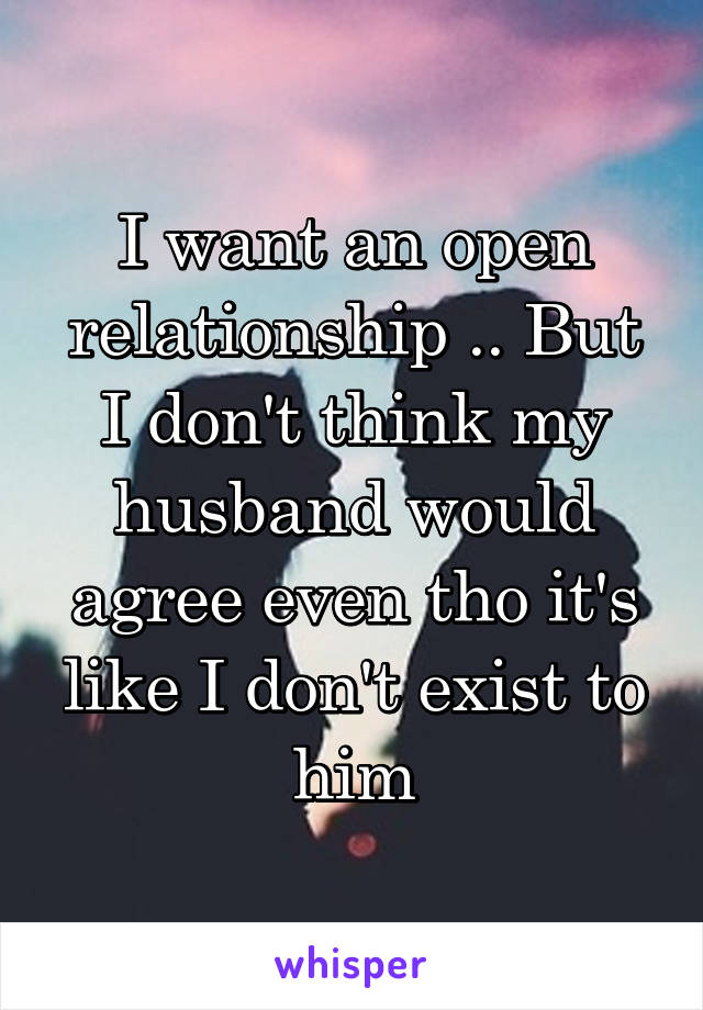 I want an open relationship .. But I don't think my husband would agree even tho it's like I don't exist to him