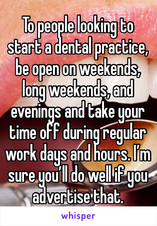 To people looking to start a dental practice, be open on weekends, long weekends, and evenings and take your time off during regular work days and hours. I’m sure you’ll do well if you advertise that.
