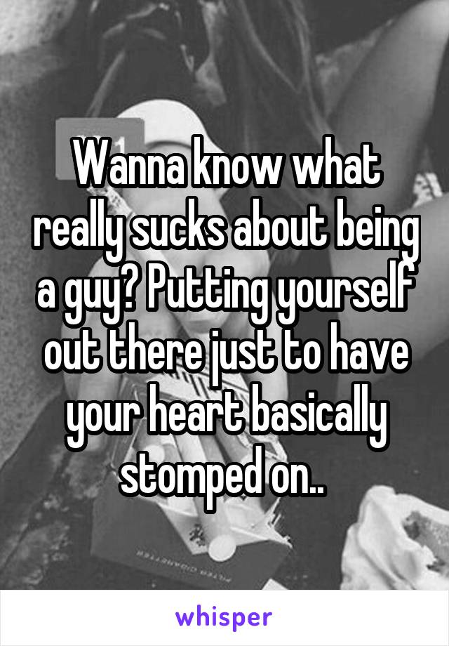 Wanna know what really sucks about being a guy? Putting yourself out there just to have your heart basically stomped on.. 