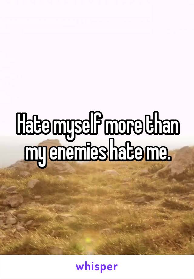Hate myself more than my enemies hate me.