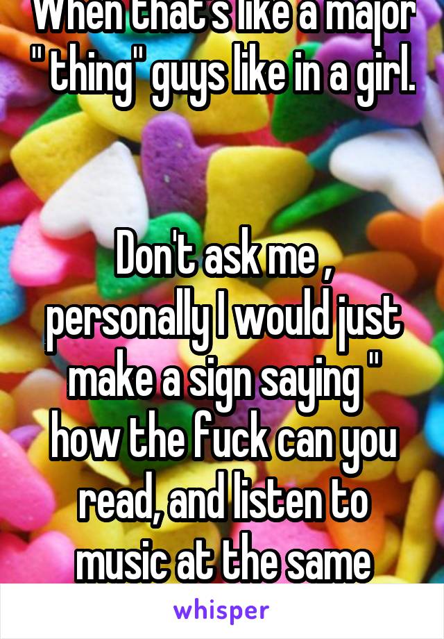 When that's like a major " thing" guys like in a girl. 

Don't ask me , personally I would just make a sign saying " how the fuck can you read, and listen to music at the same damn time?!?"