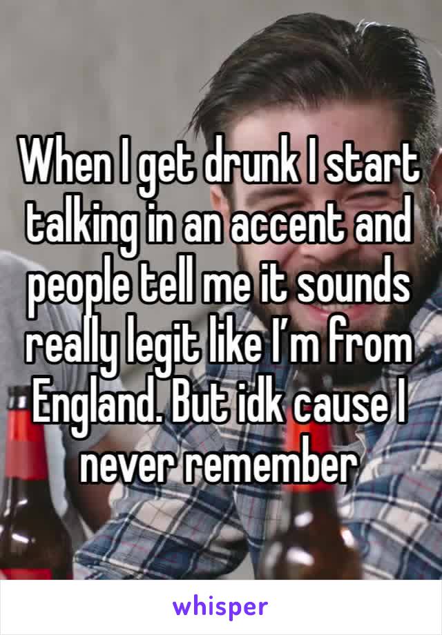 When I get drunk I start talking in an accent and people tell me it sounds really legit like I’m from England. But idk cause I never remember 