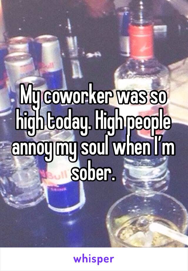 My coworker was so high today. High people annoy my soul when I’m sober.