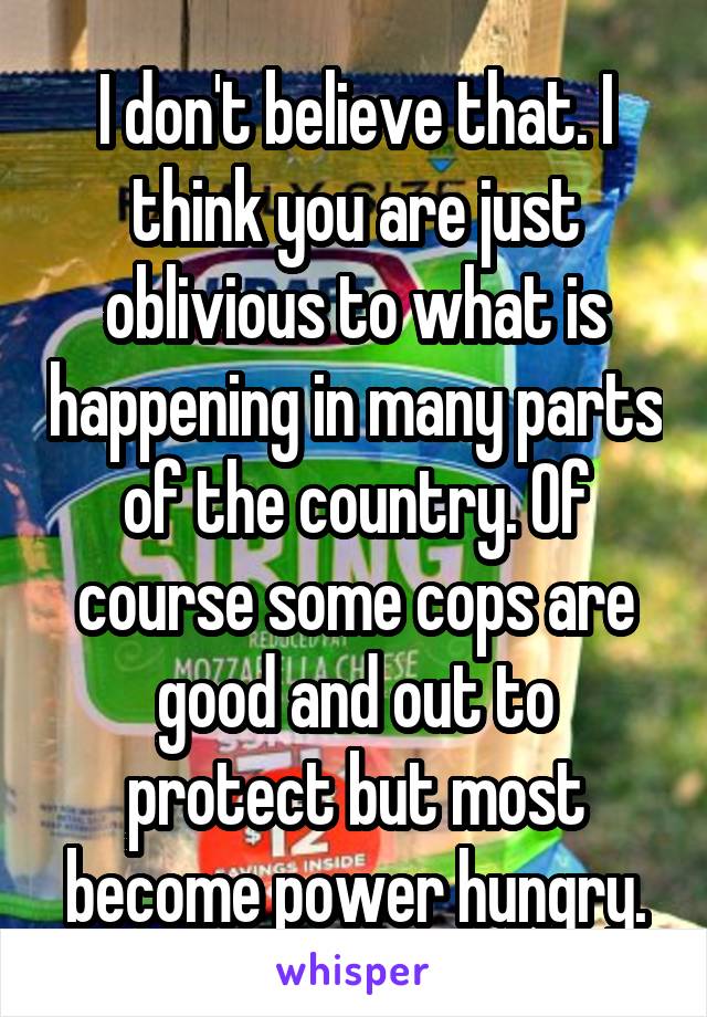 I don't believe that. I think you are just oblivious to what is happening in many parts of the country. Of course some cops are good and out to protect but most become power hungry.