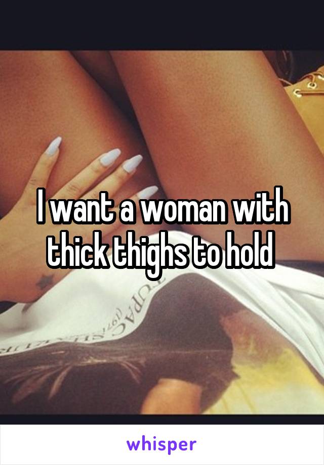 I want a woman with thick thighs to hold 