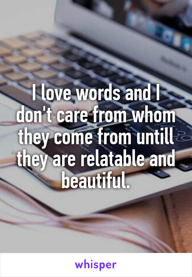 I love words and I don't care from whom they come from untill they are relatable and beautiful.