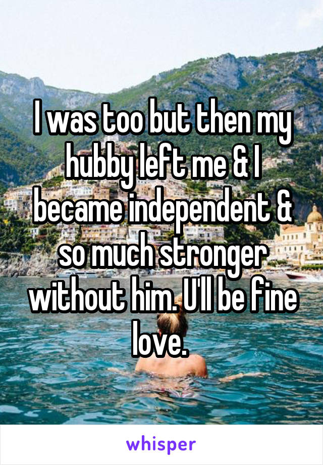 I was too but then my hubby left me & I became independent & so much stronger without him. U'll be fine love. 