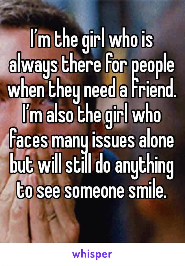 I’m the girl who is always there for people when they need a friend. I’m also the girl who faces many issues alone but will still do anything to see someone smile.