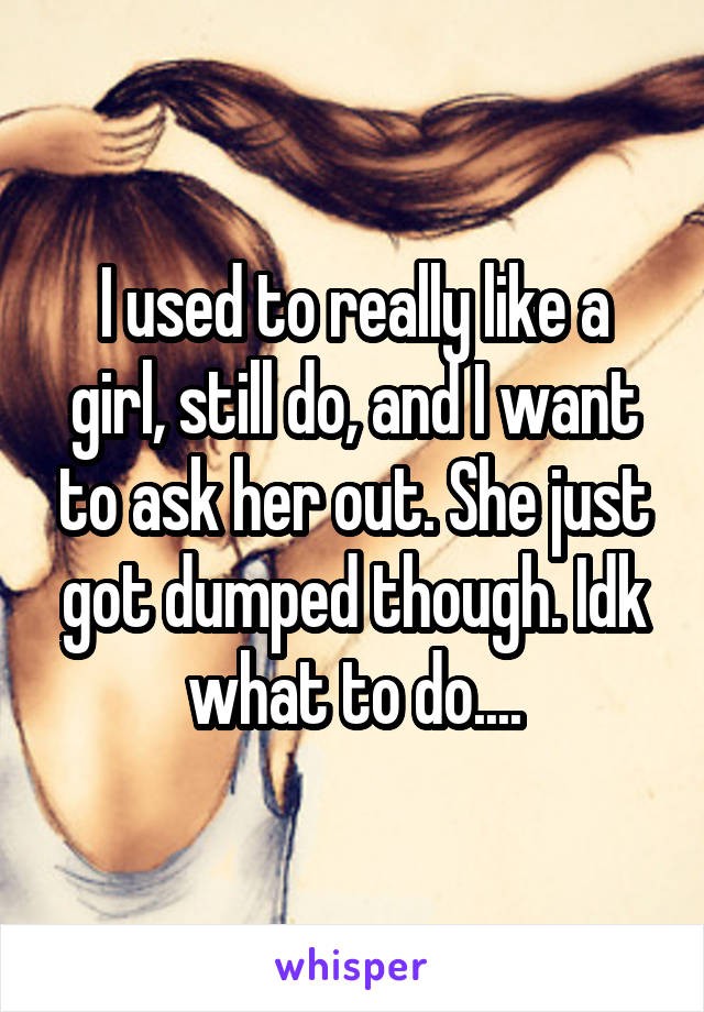 I used to really like a girl, still do, and I want to ask her out. She just got dumped though. Idk what to do....