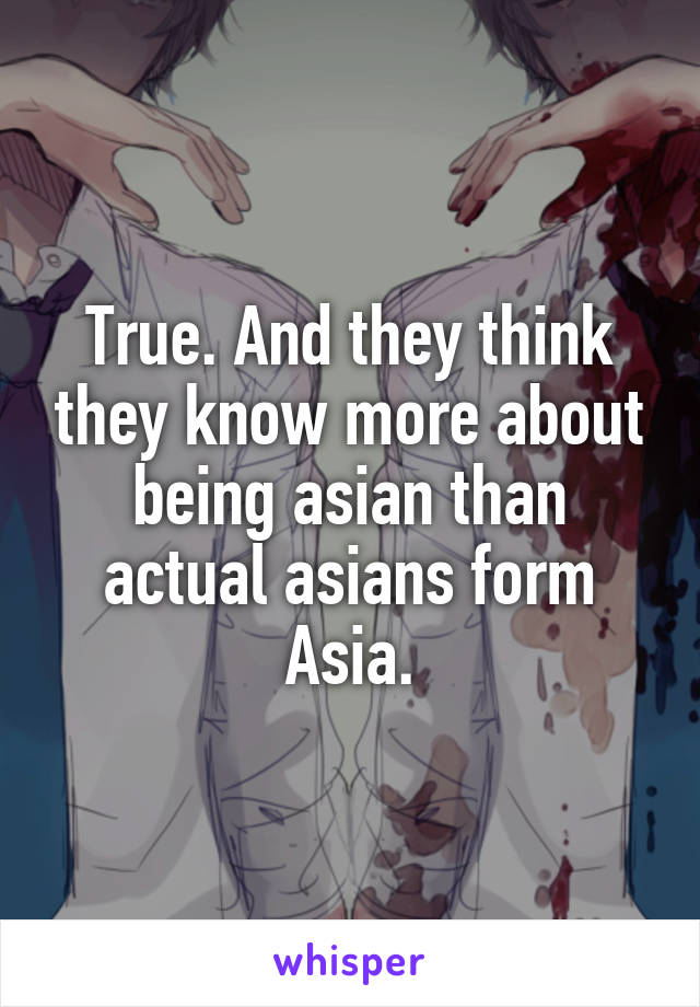 True. And they think they know more about being asian than actual asians form Asia.