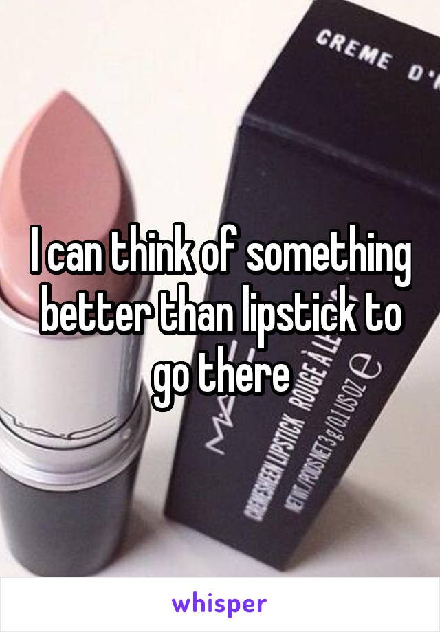 I can think of something better than lipstick to go there