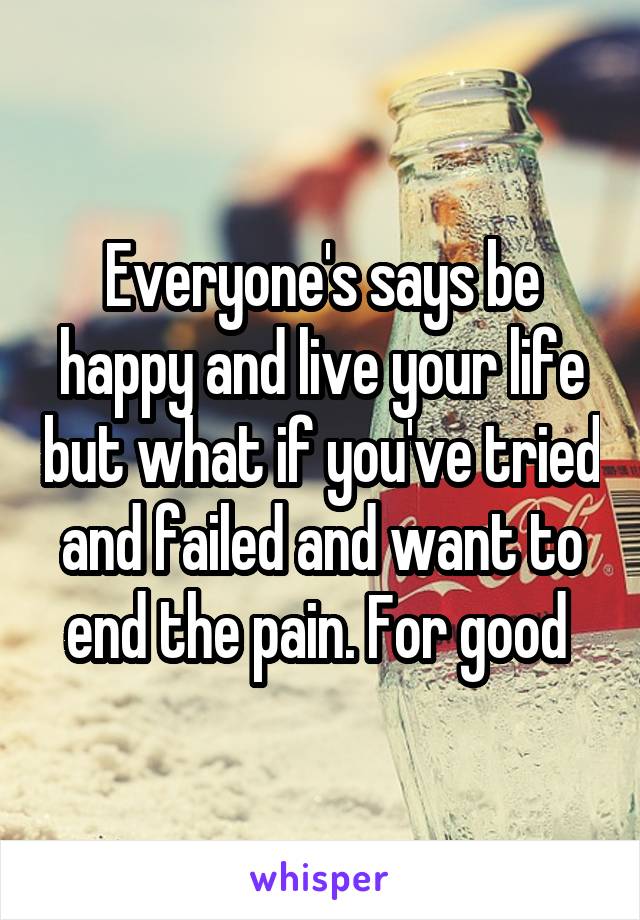 Everyone's says be happy and live your life but what if you've tried and failed and want to end the pain. For good 