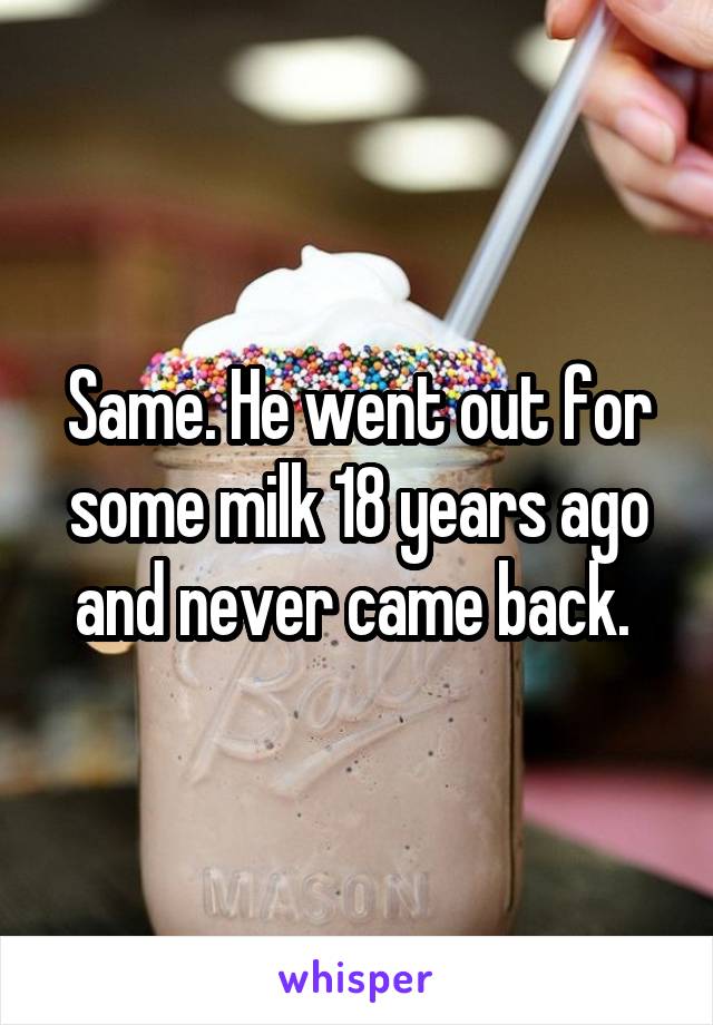 Same. He went out for some milk 18 years ago and never came back. 