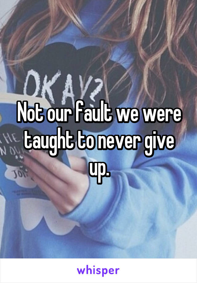 Not our fault we were taught to never give up.