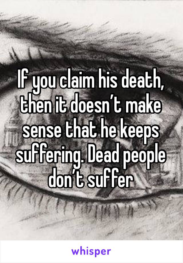 If you claim his death, then it doesn’t make sense that he keeps suffering. Dead people don’t suffer