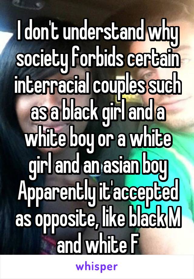 I don't understand why society forbids certain interracial couples such as a black girl and a white boy or a white girl and an asian boy Apparently it'accepted as opposite, like black M and white F