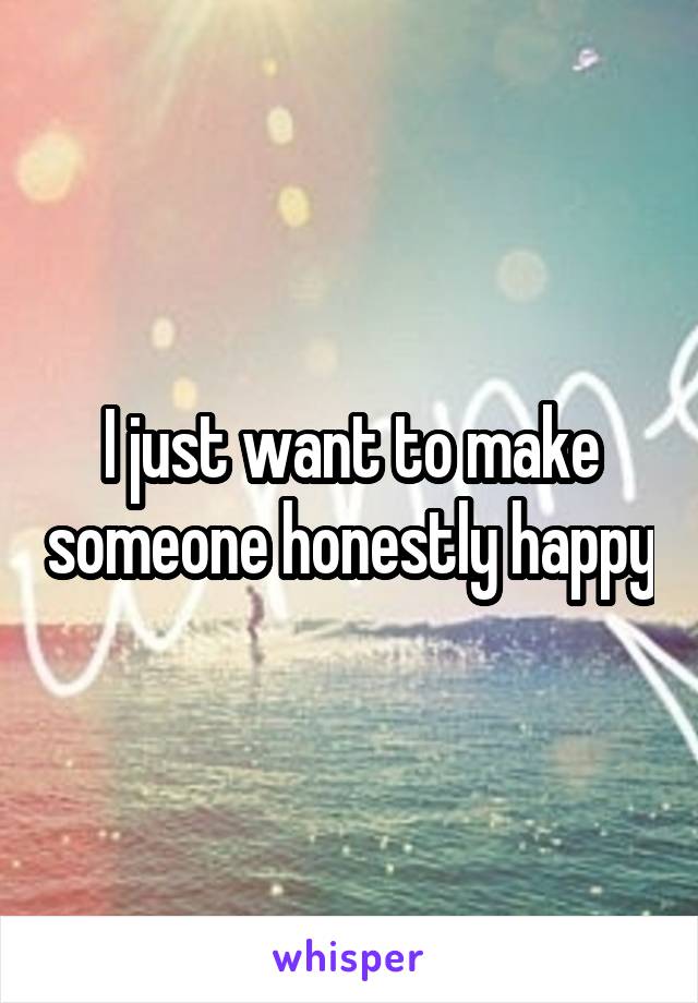 I just want to make someone honestly happy