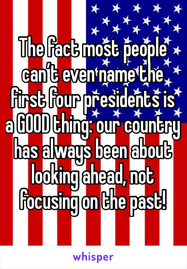 The fact most people can’t even name the first four presidents is a GOOD thing: our country has always been about looking ahead, not focusing on the past!
