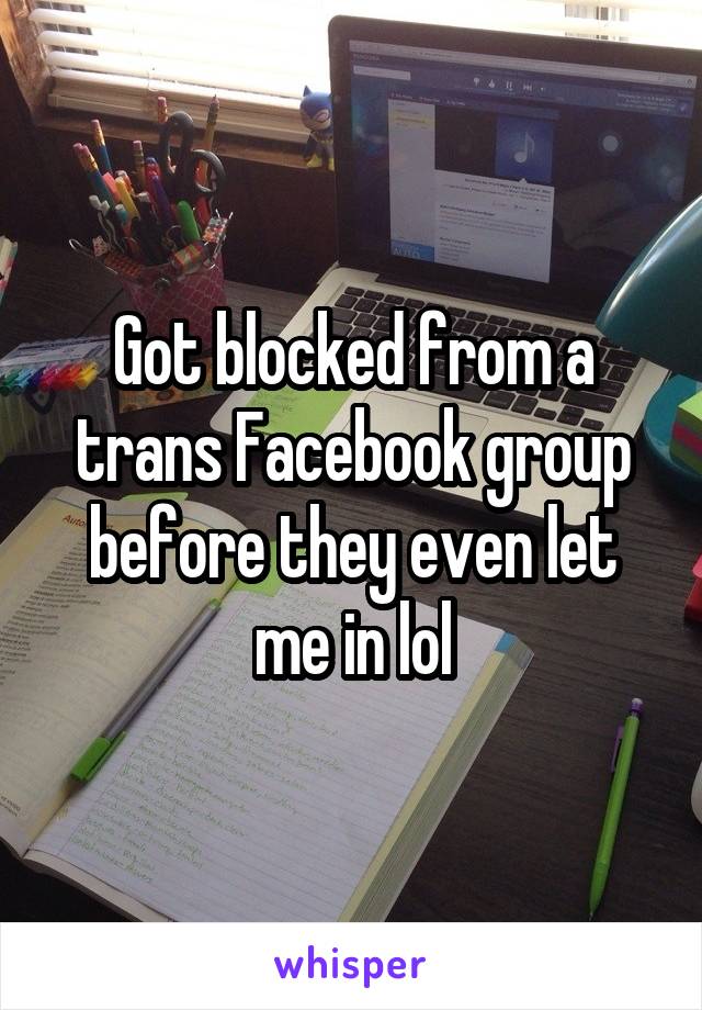 Got blocked from a trans Facebook group before they even let me in lol