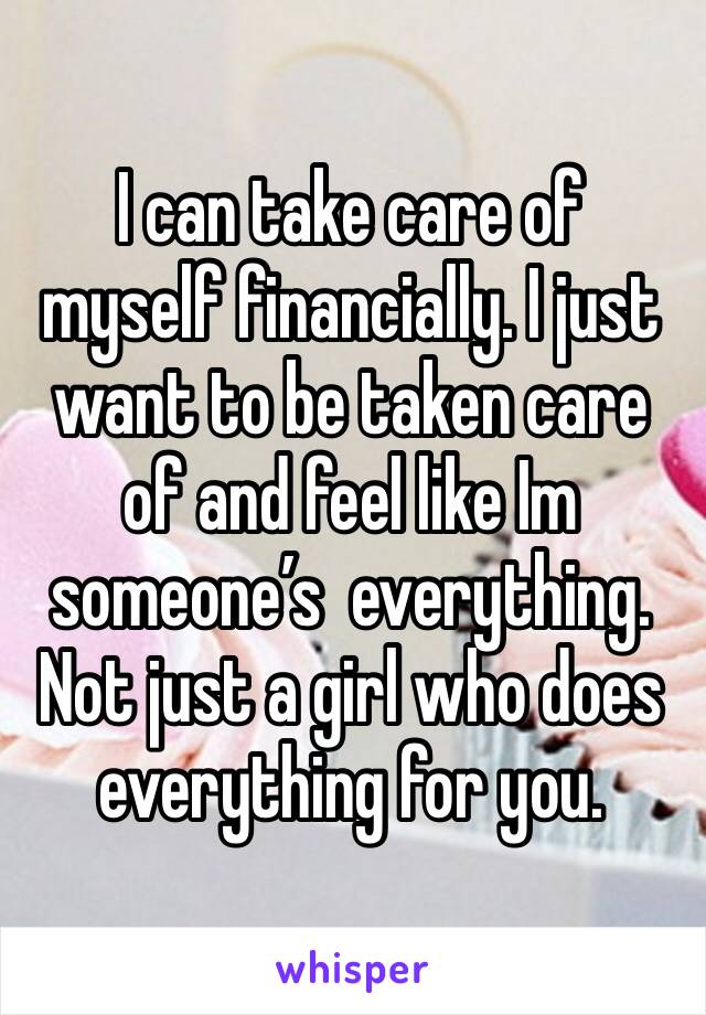 I can take care of myself financially. I just want to be taken care of and feel like Im someone’s  everything. Not just a girl who does everything for you. 